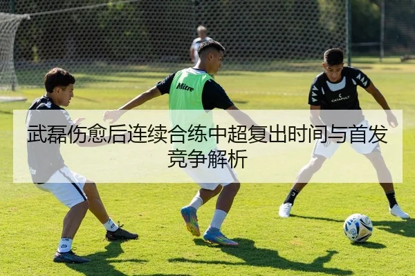 武磊伤愈后连续合练中超复出时间与首发竞争解析