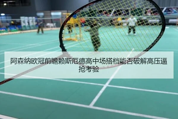 阿森纳欧冠前瞻赖斯厄德高中场搭档能否破解高压逼抢考验