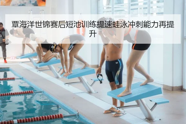 覃海洋世锦赛后短池训练提速蛙泳冲刺能力再提升