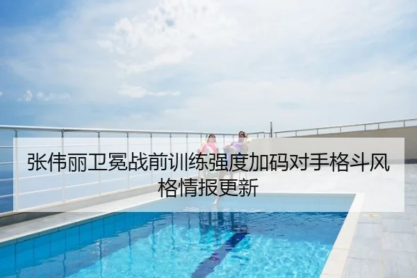 张伟丽卫冕战前训练强度加码对手格斗风格情报更新
