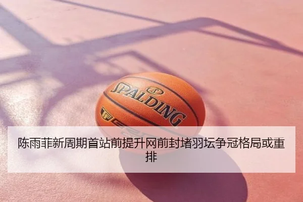 陈雨菲新周期首站前提升网前封堵羽坛争冠格局或重排