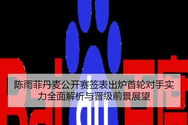 陈雨菲丹麦公开赛签表出炉首轮对手实力全面解析与晋级前景展望